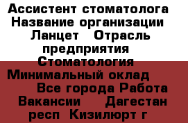 Ассистент стоматолога › Название организации ­ Ланцет › Отрасль предприятия ­ Стоматология › Минимальный оклад ­ 45 000 - Все города Работа » Вакансии   . Дагестан респ.,Кизилюрт г.